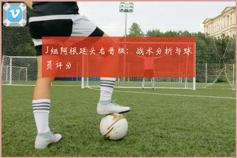 J组阿根廷头名晋级：战术分析与球员评分
