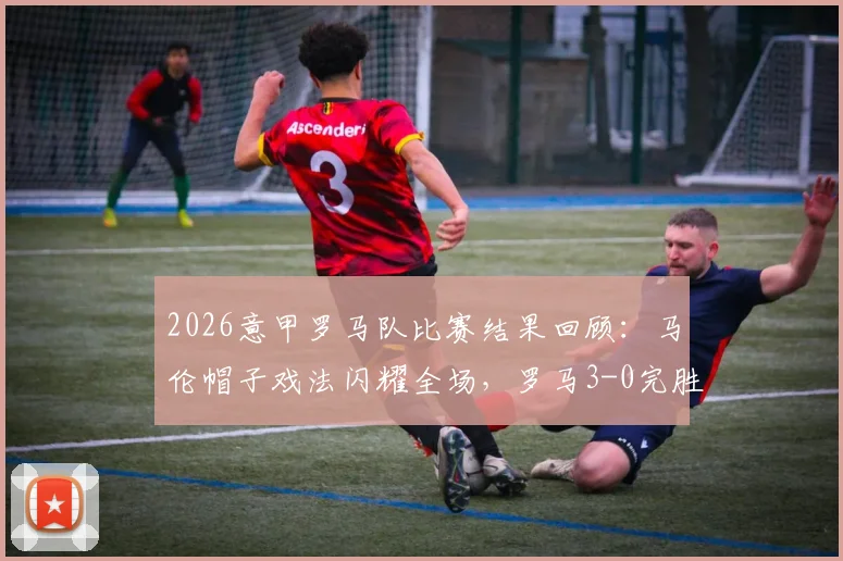 2026意甲罗马队比赛结果回顾：马伦帽子戏法闪耀全场，罗马3-0完胜比萨，附全场精彩集锦