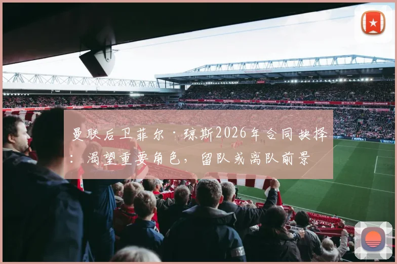曼联后卫菲尔·琼斯2026年合同抉择：渴望重要角色，留队或离队前景深度分析