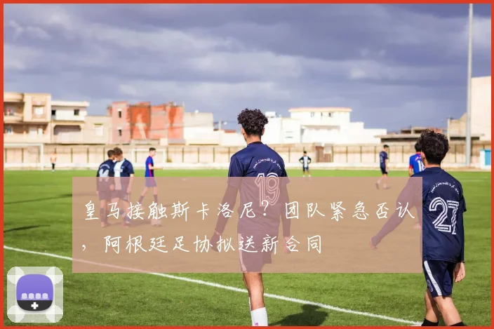皇马接触斯卡洛尼？团队紧急否认，阿根廷足协拟送新合同