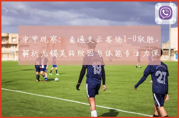 中甲观察：南通支云客场1-0取胜，解析无锡吴钩败因与体能专注力保持之道