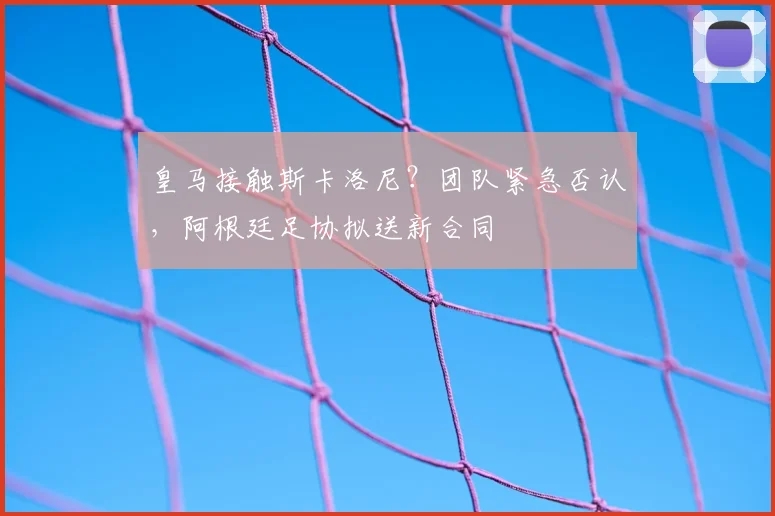 皇马接触斯卡洛尼？团队紧急否认，阿根廷足协拟送新合同