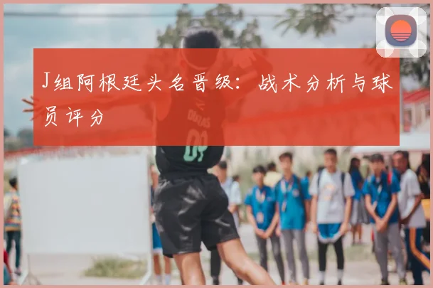 J组阿根廷头名晋级：战术分析与球员评分